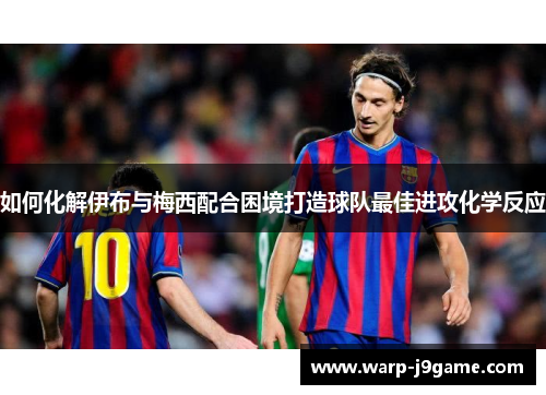 如何化解伊布与梅西配合困境打造球队最佳进攻化学反应 如何化解伊布与梅西配合困境打造球队最佳进攻化学反应