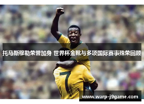 托马斯穆勒荣誉加身 世界杯金靴与多项国际赛事殊荣回顾