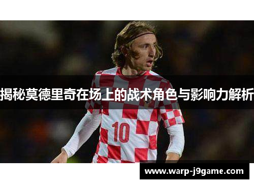 揭秘莫德里奇在场上的战术角色与影响力解析