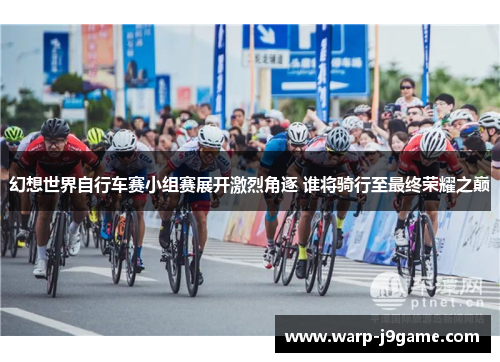 幻想世界自行车赛小组赛展开激烈角逐 谁将骑行至最终荣耀之巅 幻想世界自行车赛小组赛展开激烈角逐 谁将骑行至最终荣耀之巅