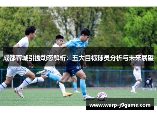 成都蓉城引援动态解析:五大目标球员分析与未来展望 成都蓉城引援动态解析:五大目标球员分析与未来展望
