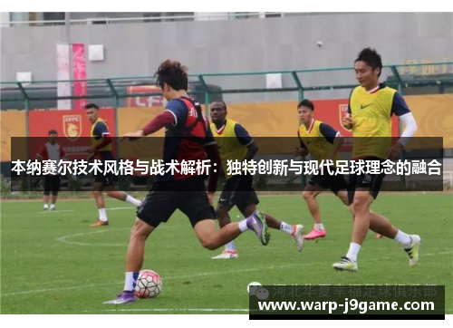 本纳赛尔技术风格与战术解析：独特创新与现代足球理念的融合