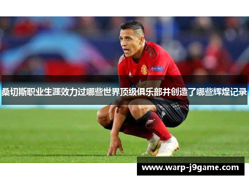 桑切斯职业生涯效力过哪些世界顶级俱乐部并创造了哪些辉煌记录 桑切斯职业生涯效力过哪些世界顶级俱乐部并创造了哪些辉煌记录