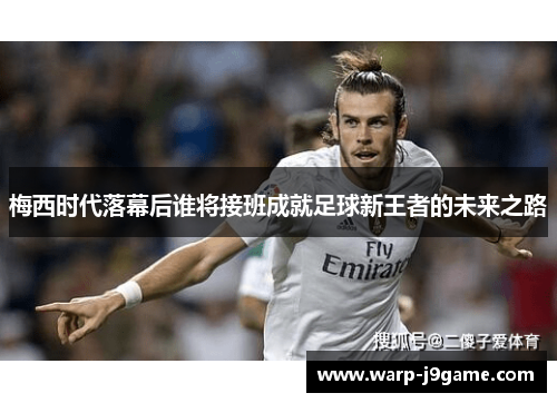 梅西时代落幕后谁将接班成就足球新王者的未来之路 梅西时代落幕后谁将接班成就足球新王者的未来之路