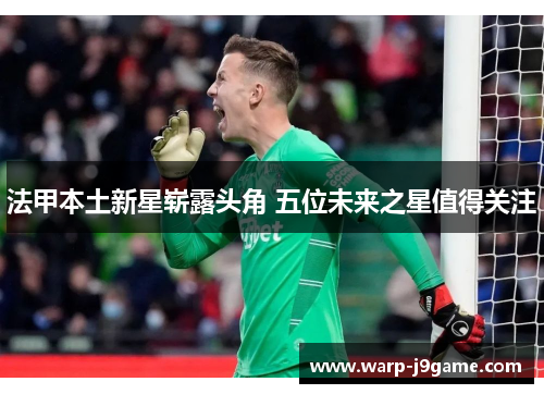 法甲本土新星崭露头角 五位未来之星值得关注 法甲本土新星崭露头角 五位未来之星值得关注