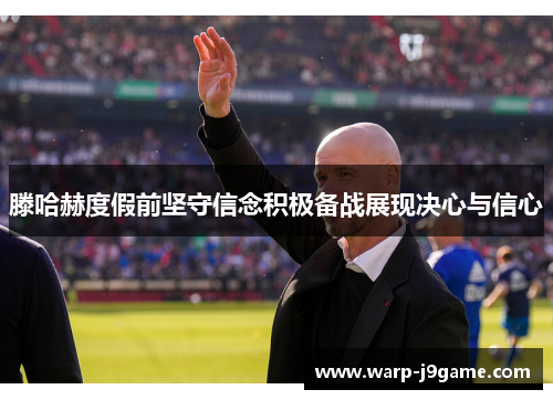滕哈赫度假前坚守信念积极备战展现决心与信心
