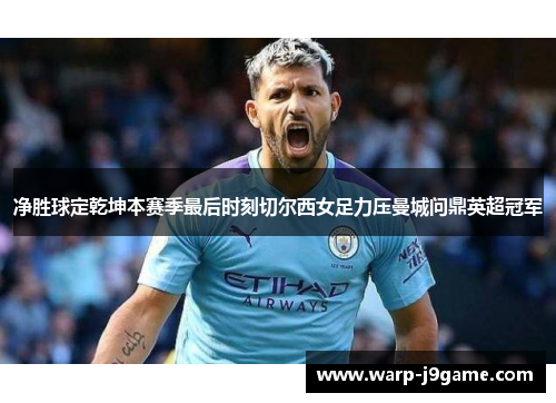 净胜球定乾坤本赛季最后时刻切尔西女足力压曼城问鼎英超冠军