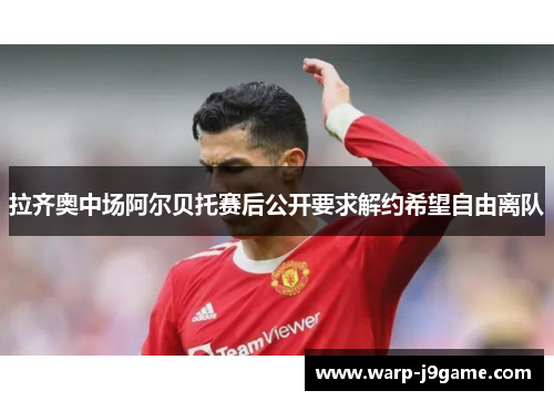 拉齐奥中场阿尔贝托赛后公开要求解约希望自由离队