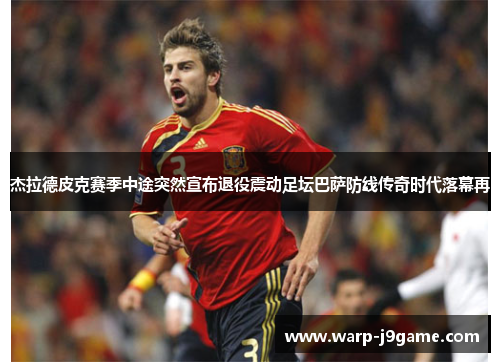 杰拉德皮克赛季中途突然宣布退役震动足坛巴萨防线传奇时代落幕再