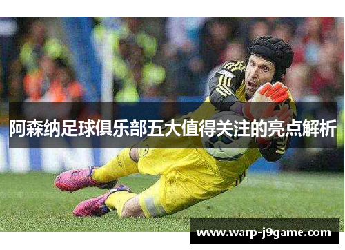 阿森纳足球俱乐部五大值得关注的亮点解析 阿森纳足球俱乐部五大值得关注的亮点解析